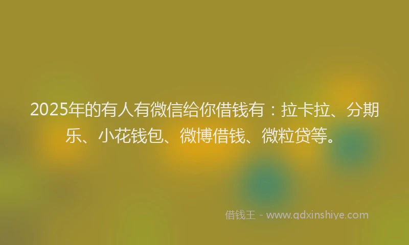 2025年的有人有微信给你借钱有：拉卡拉、分期乐、小花钱包、微博借钱、微粒贷等。