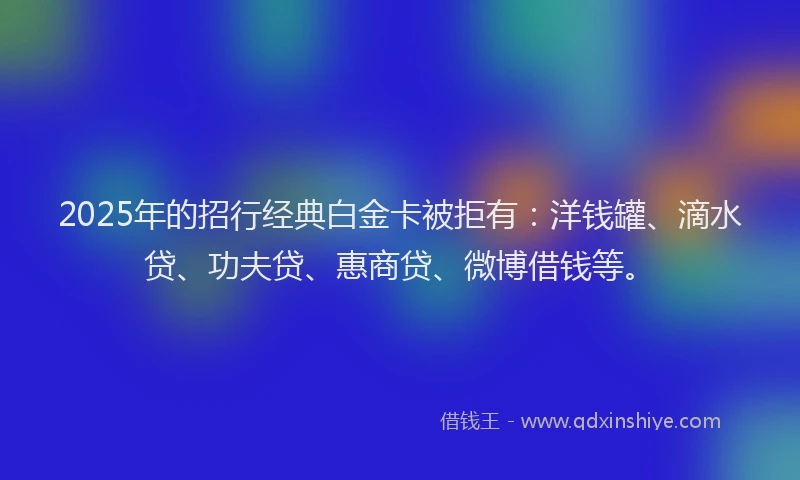 2025年的招行经典白金卡被拒有：洋钱罐、滴水贷、功夫贷、惠商贷、微博借钱等。