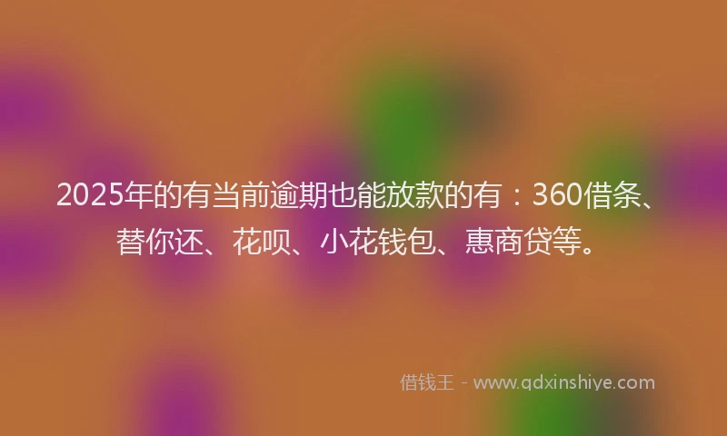 2025年的有当前逾期也能放款的有：360借条、替你还、花呗、小花钱包、惠商贷等。