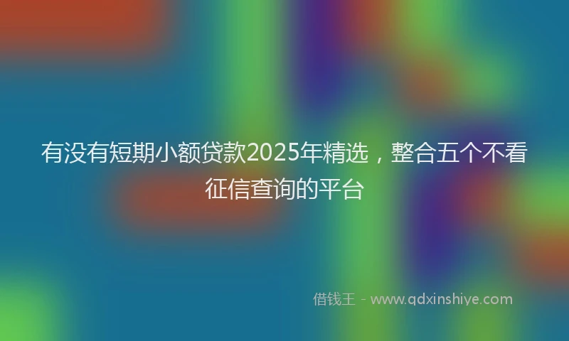 有没有短期小额贷款2025年精选，整合五个不看征信查询的平台