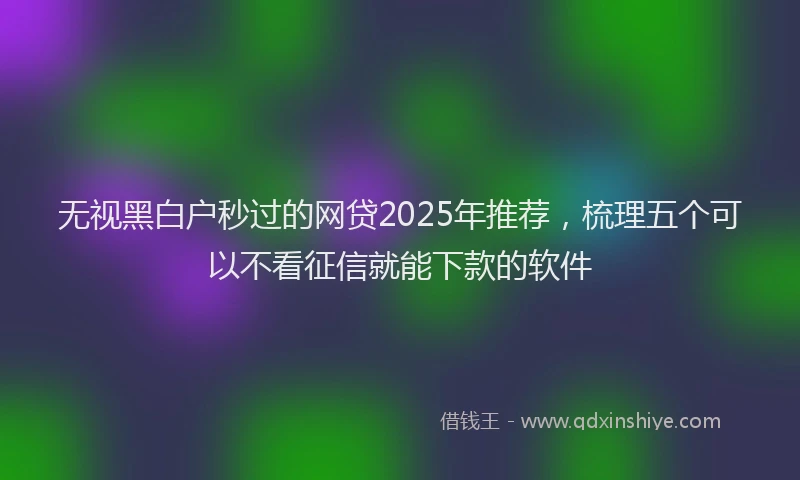 无视黑白户秒过的网贷2025年推荐，梳理五个可以不看征信就能下款的软件