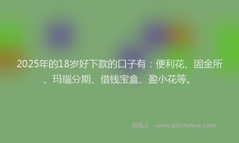 2025年的18岁好下款的口子有：便利花、固金所、玛瑙分期、借钱宝盒、盈小花等。