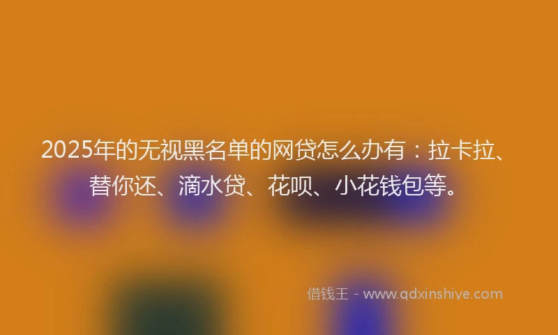 2025年的无视黑名单的网贷怎么办有：拉卡拉、替你还、滴水贷、花呗、小花钱包等。
