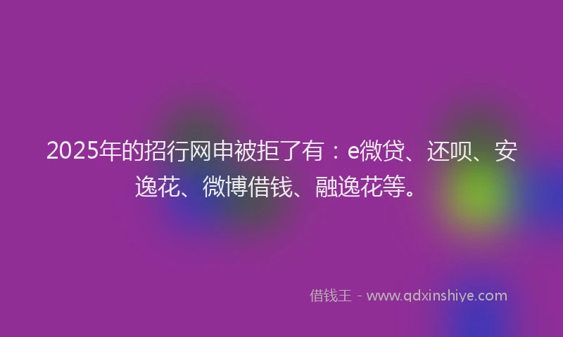 2025年的招行网申被拒了有：e微贷、还呗、安逸花、微博借钱、融逸花等。