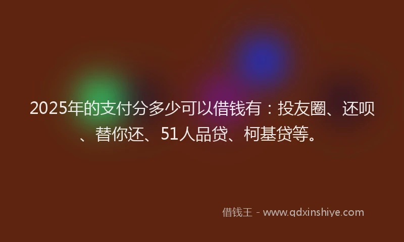 2025年的支付分多少可以借钱有：投友圈、还呗、替你还、51人品贷、柯基贷等。