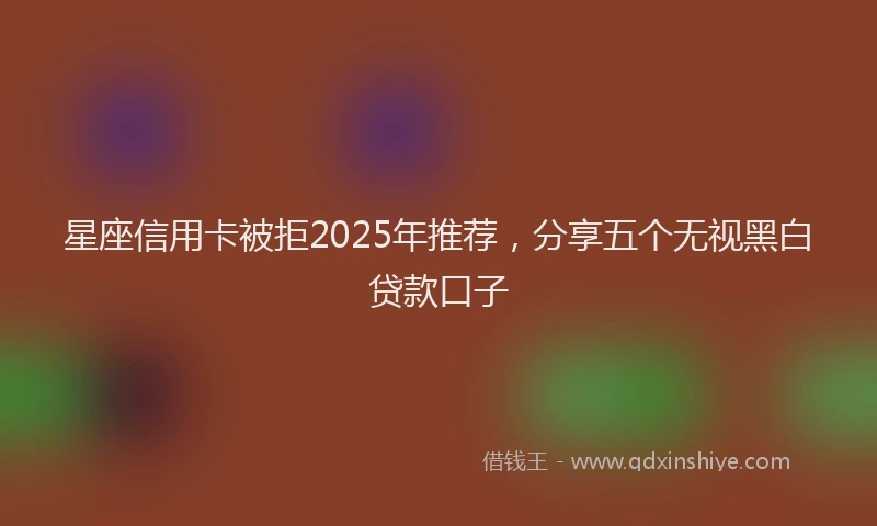星座信用卡被拒2025年推荐，分享五个无视黑白贷款口子
