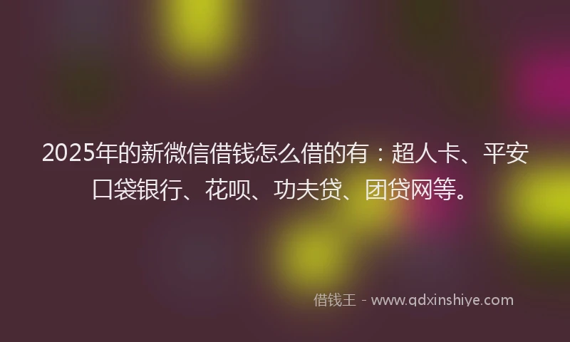 2025年的新微信借钱怎么借的有：超人卡、平安口袋银行、花呗、功夫贷、团贷网等。