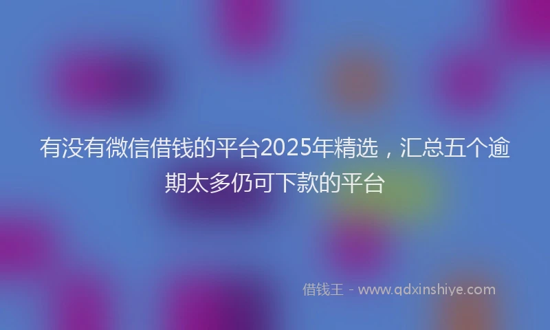 有没有微信借钱的平台2025年精选，汇总五个逾期太多仍可下款的平台