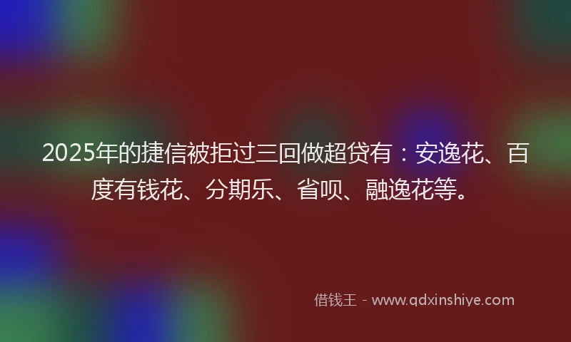2025年的捷信被拒过三回做超贷有：安逸花、百度有钱花、分期乐、省呗、融逸花等。