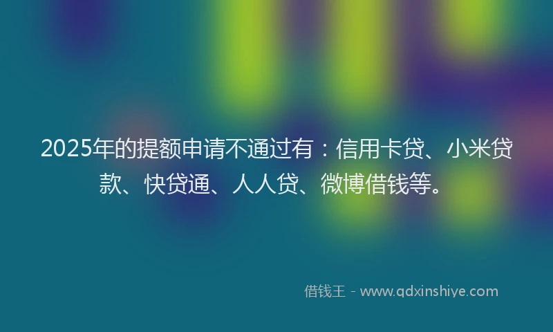 2025年的提额申请不通过有：信用卡贷、小米贷款、快贷通、人人贷、微博借钱等。