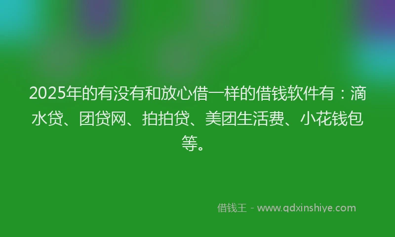 2025年的有没有和放心借一样的借钱软件有：滴水贷、团贷网、拍拍贷、美团生活费、小花钱包等。