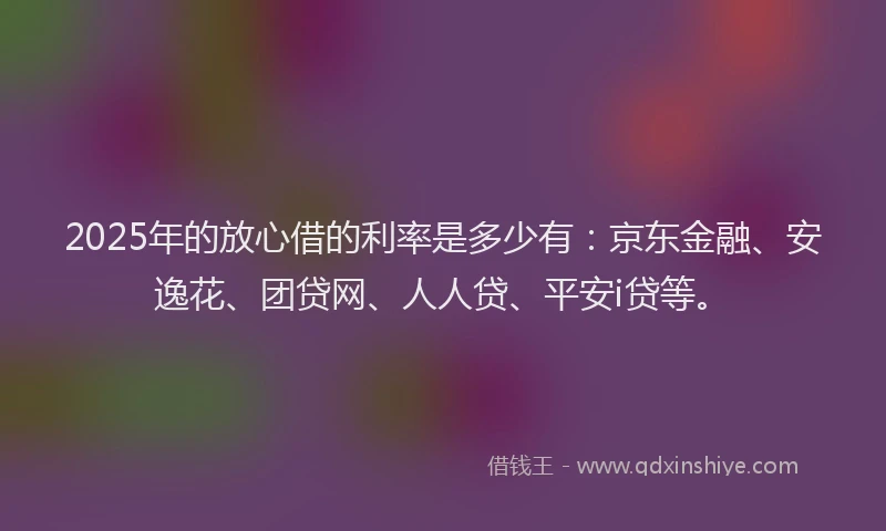 2025年的放心借的利率是多少有：京东金融、安逸花、团贷网、人人贷、平安i贷等。