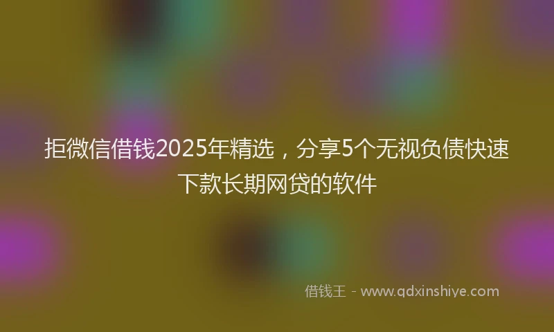 拒微信借钱2025年精选，分享5个无视负债快速下款长期网贷的软件