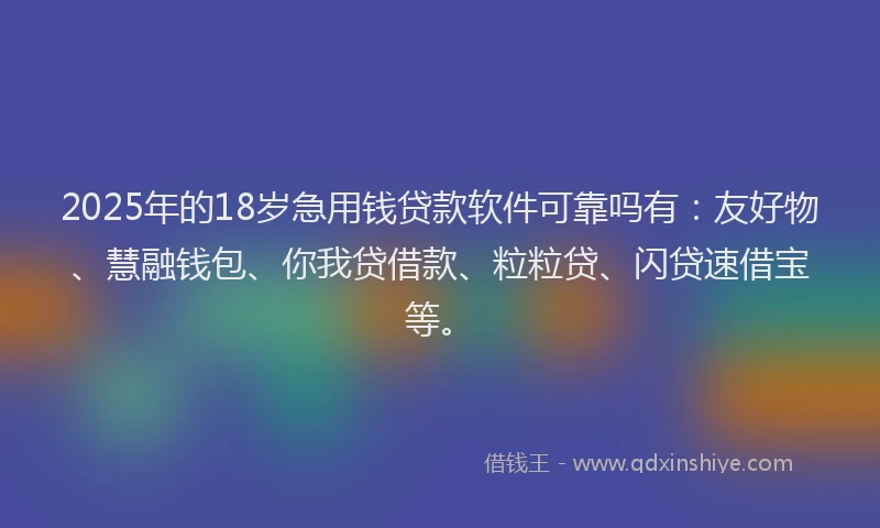 2025年的18岁急用钱贷款软件可靠吗有：友好物、慧融钱包、你我贷借款、粒粒贷、闪贷速借宝等。