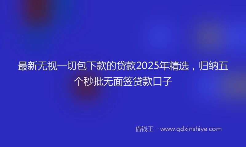 最新无视一切包下款的贷款2025年精选，归纳五个秒批无面签贷款口子