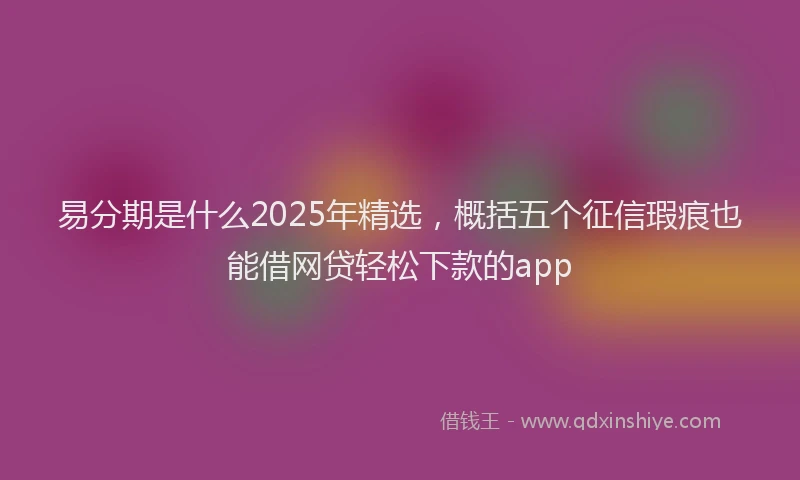 易分期是什么2025年精选，概括五个征信瑕疵也能借网贷轻松下款的app