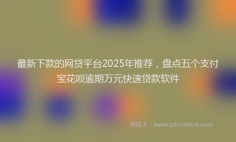 最新下款的网贷平台2025年推荐，盘点五个支付宝花呗逾期万元快速贷款软件