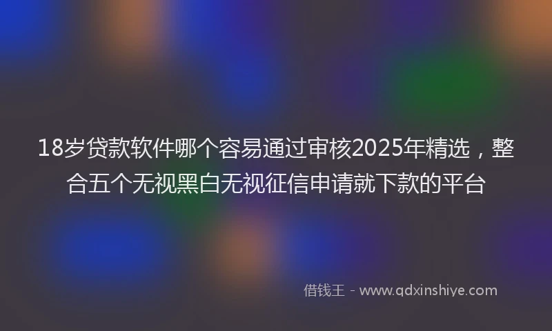 18岁贷款软件哪个容易通过审核2025年精选，整合五个无视黑白无视征信申请就下款的平台