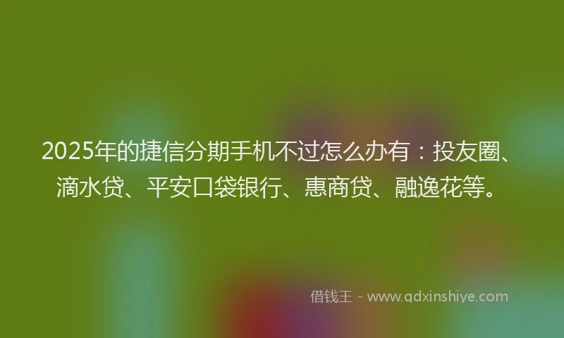 2025年的捷信分期手机不过怎么办有：投友圈、滴水贷、平安口袋银行、惠商贷、融逸花等。