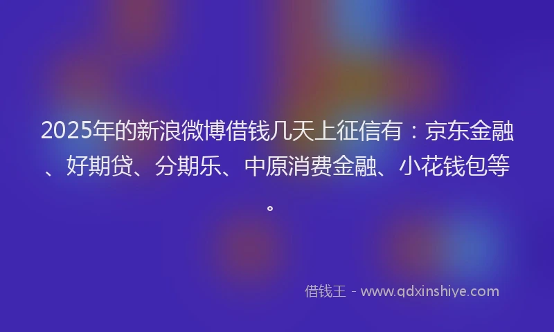2025年的新浪微博借钱几天上征信有：京东金融、好期贷、分期乐、中原消费金融、小花钱包等。