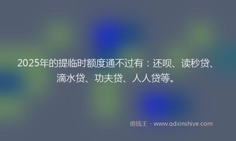 2025年的提临时额度通不过有：还呗、读秒贷、滴水贷、功夫贷、人人贷等。