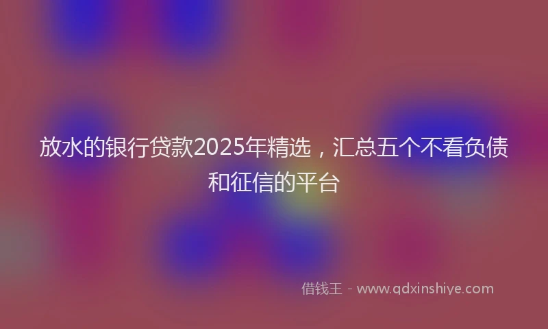 放水的银行贷款2025年精选，汇总五个不看负债和征信的平台