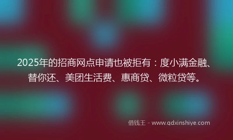 2025年的招商网点申请也被拒有：度小满金融、替你还、美团生活费、惠商贷、微粒贷等。
