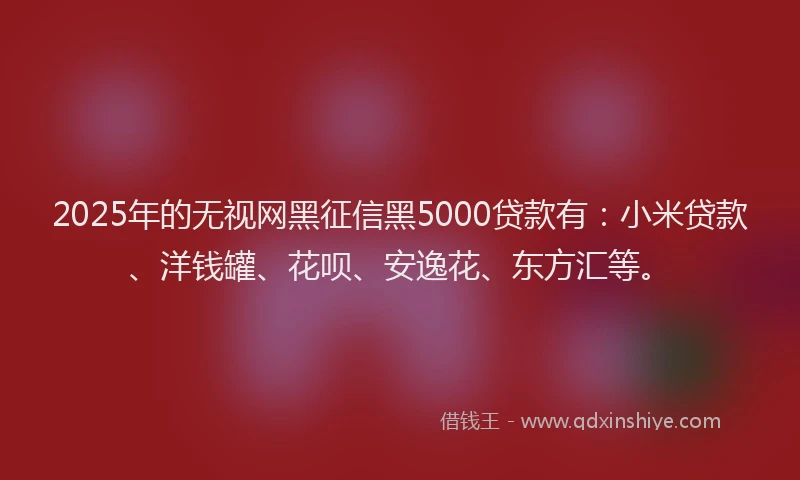 2025年的无视网黑征信黑5000贷款有：小米贷款、洋钱罐、花呗、安逸花、东方汇等。