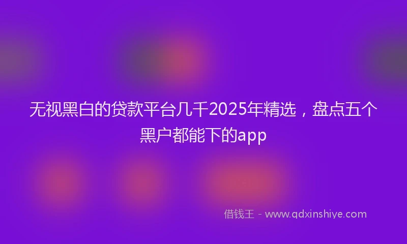无视黑白的贷款平台几千2025年精选，盘点五个黑户都能下的app