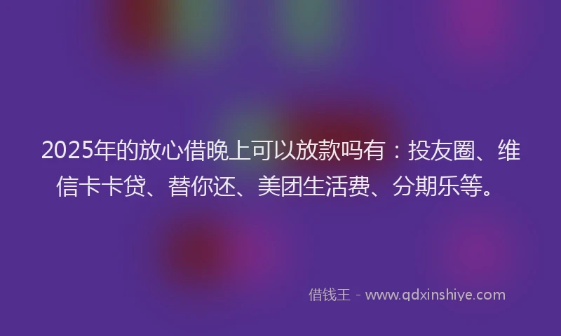 2025年的放心借晚上可以放款吗有：投友圈、维信卡卡贷、替你还、美团生活费、分期乐等。