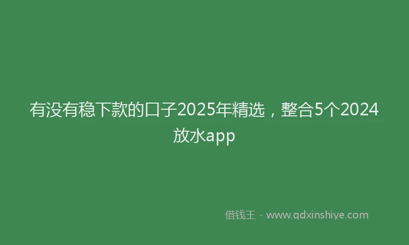 有没有稳下款的口子2025年精选，整合5个2024放水app