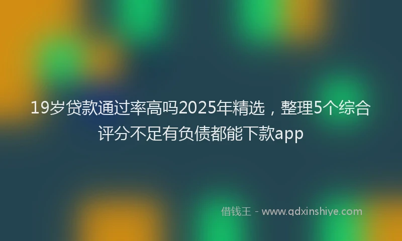 19岁贷款通过率高吗2025年精选，整理5个综合评分不足有负债都能下款app