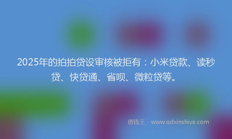 2025年的拍拍贷设审核被拒有：小米贷款、读秒贷、快贷通、省呗、微粒贷等。