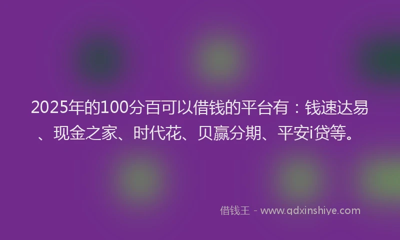2025年的100分百可以借钱的平台有：钱速达易、现金之家、时代花、贝赢分期、平安i贷等。
