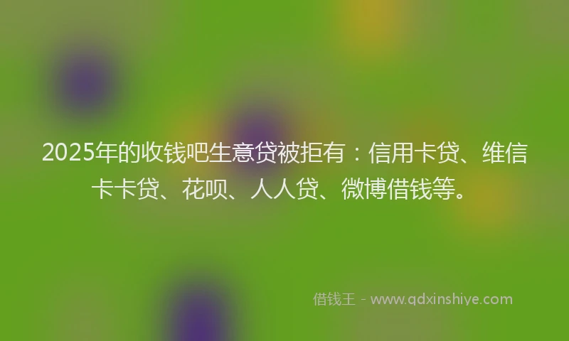2025年的收钱吧生意贷被拒有：信用卡贷、维信卡卡贷、花呗、人人贷、微博借钱等。