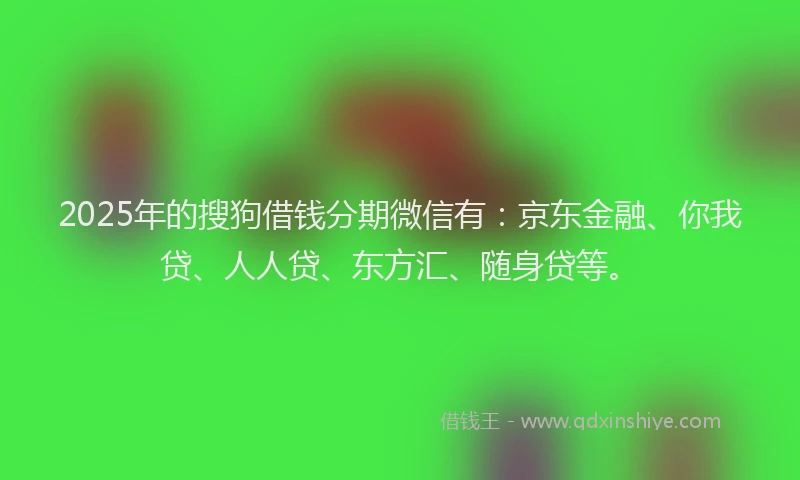 2025年的搜狗借钱分期微信有：京东金融、你我贷、人人贷、东方汇、随身贷等。