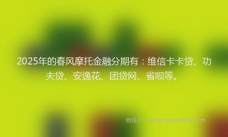 2025年的春风摩托金融分期有：维信卡卡贷、功夫贷、安逸花、团贷网、省呗等。