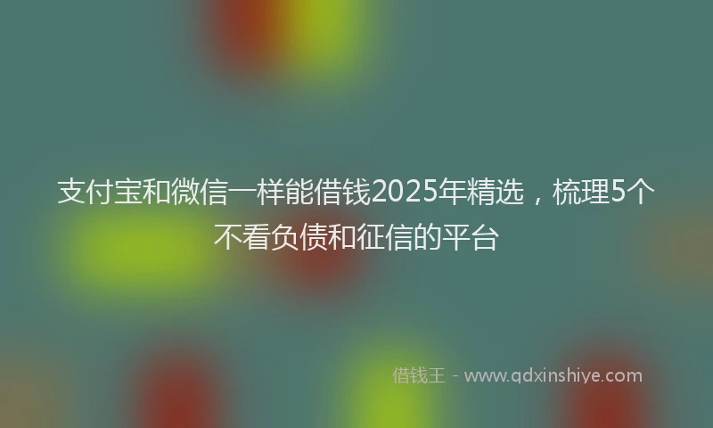 支付宝和微信一样能借钱2025年精选，梳理5个不看负债和征信的平台