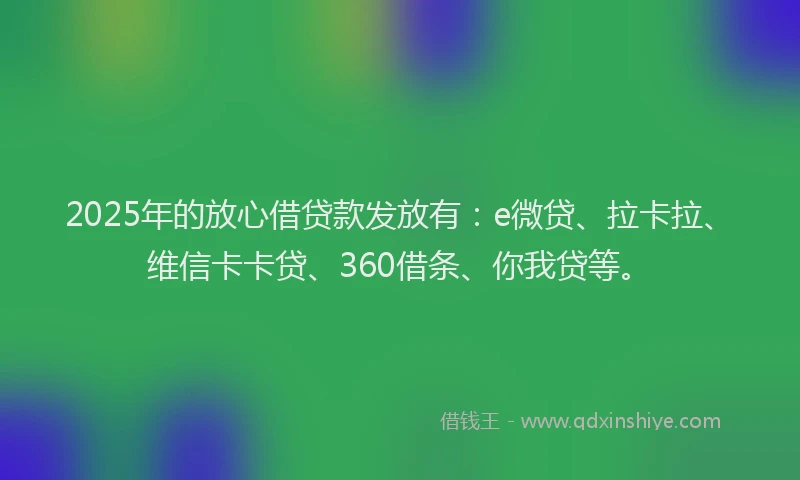 2025年的放心借贷款发放有：e微贷、拉卡拉、维信卡卡贷、360借条、你我贷等。