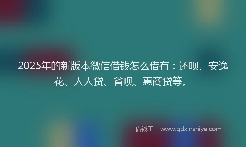 2025年的新版本微信借钱怎么借有：还呗、安逸花、人人贷、省呗、惠商贷等。
