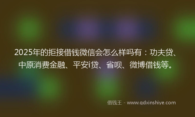 2025年的拒接借钱微信会怎么样吗有：功夫贷、中原消费金融、平安i贷、省呗、微博借钱等。