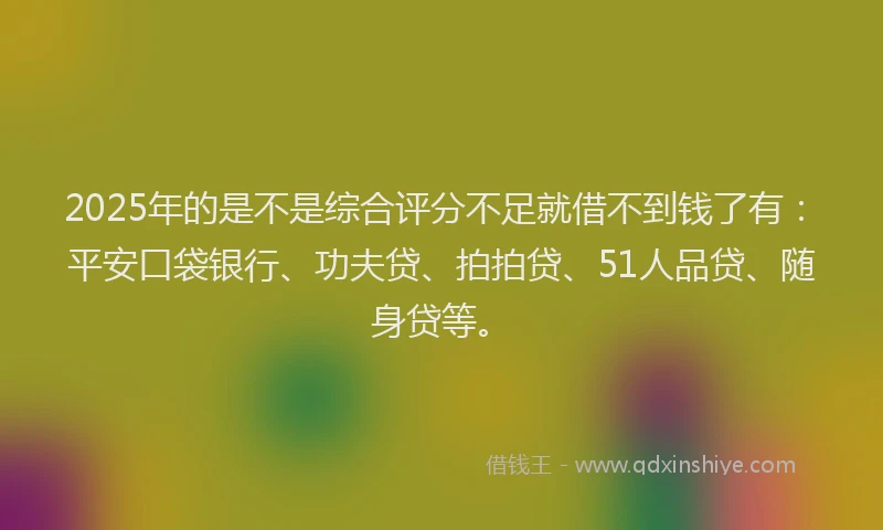 2025年的是不是综合评分不足就借不到钱了有：平安口袋银行、功夫贷、拍拍贷、51人品贷、随身贷等。