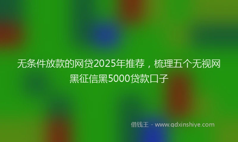 无条件放款的网贷2025年推荐，梳理五个无视网黑征信黑5000贷款口子