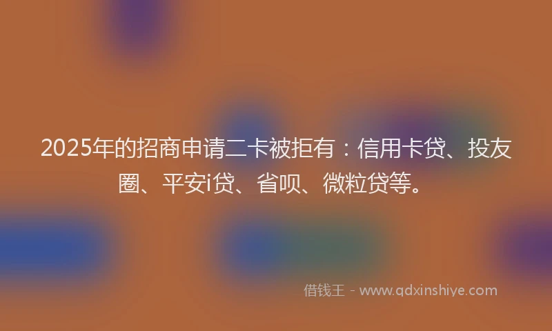 2025年的招商申请二卡被拒有：信用卡贷、投友圈、平安i贷、省呗、微粒贷等。