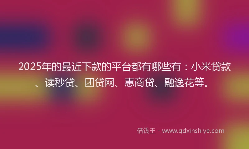 2025年的最近下款的平台都有哪些有：小米贷款、读秒贷、团贷网、惠商贷、融逸花等。
