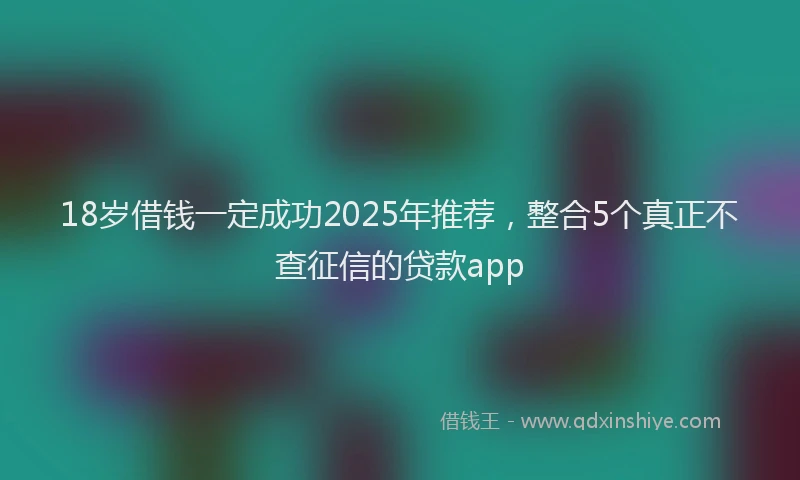 18岁借钱一定成功2025年推荐，整合5个真正不查征信的贷款app