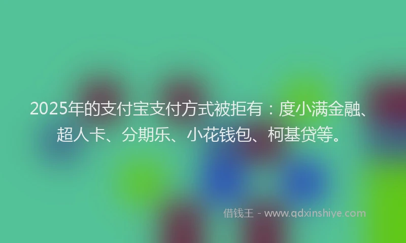 2025年的支付宝支付方式被拒有：度小满金融、超人卡、分期乐、小花钱包、柯基贷等。