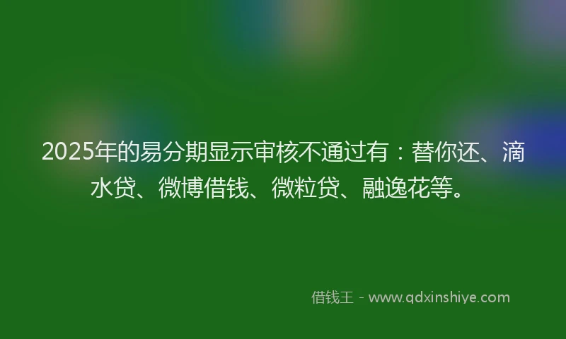 2025年的易分期显示审核不通过有：替你还、滴水贷、微博借钱、微粒贷、融逸花等。