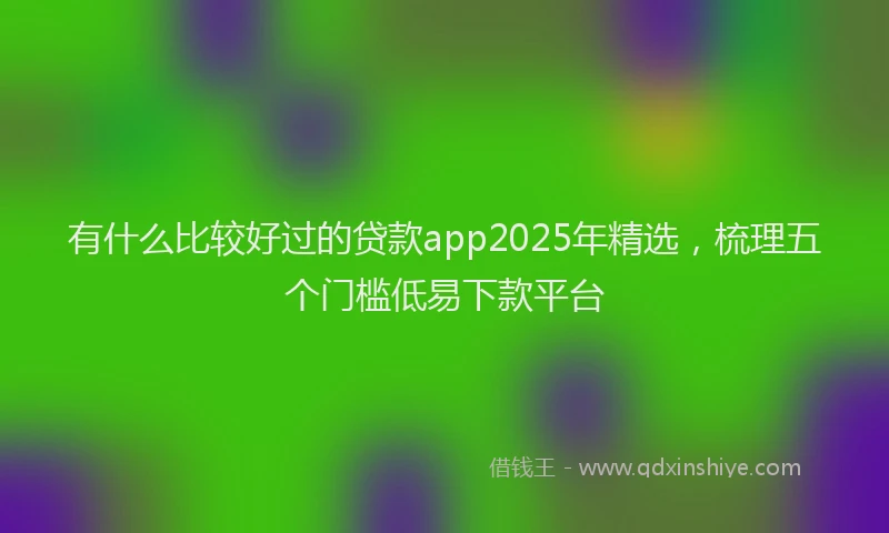 有什么比较好过的贷款app2025年精选，梳理五个门槛低易下款平台