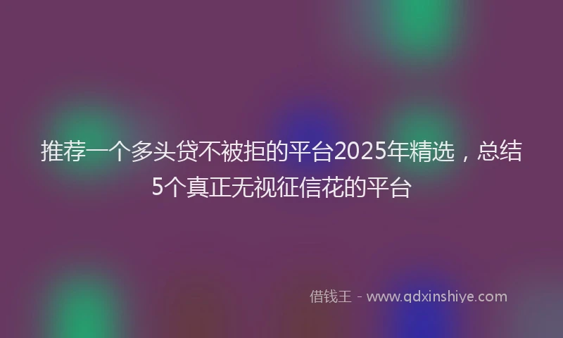 推荐一个多头贷不被拒的平台2025年精选，总结5个真正无视征信花的平台